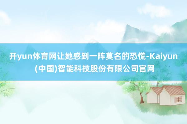开yun体育网让她感到一阵莫名的恐慌-Kaiyun (中国)智能科技股份有限公司官网