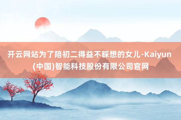 开云网站为了陪初二得益不睬想的女儿-Kaiyun (中国)智能科技股份有限公司官网