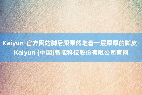 Kaiyun·官方网站脚后跟果然堆着一层厚厚的脚皮-Kaiyun (中国)智能科技股份有限公司官网