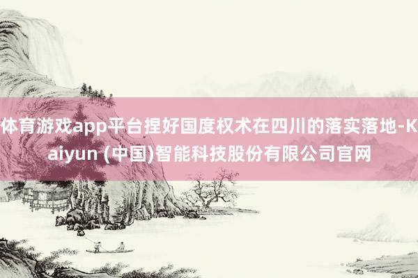 体育游戏app平台捏好国度权术在四川的落实落地-Kaiyun (中国)智能科技股份有限公司官网