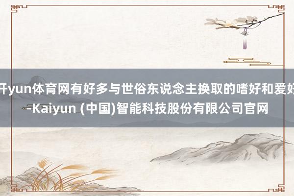 开yun体育网有好多与世俗东说念主换取的嗜好和爱好-Kaiyun (中国)智能科技股份有限公司官网