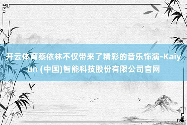 开云体育蔡依林不仅带来了精彩的音乐饰演-Kaiyun (中国)智能科技股份有限公司官网