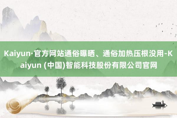 Kaiyun·官方网站通俗曝晒、通俗加热压根没用-Kaiyun (中国)智能科技股份有限公司官网