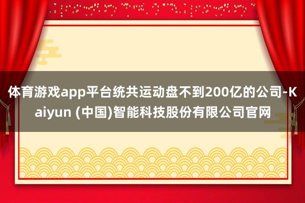 体育游戏app平台统共运动盘不到200亿的公司-Kaiyun (中国)智能科技股份有限公司官网